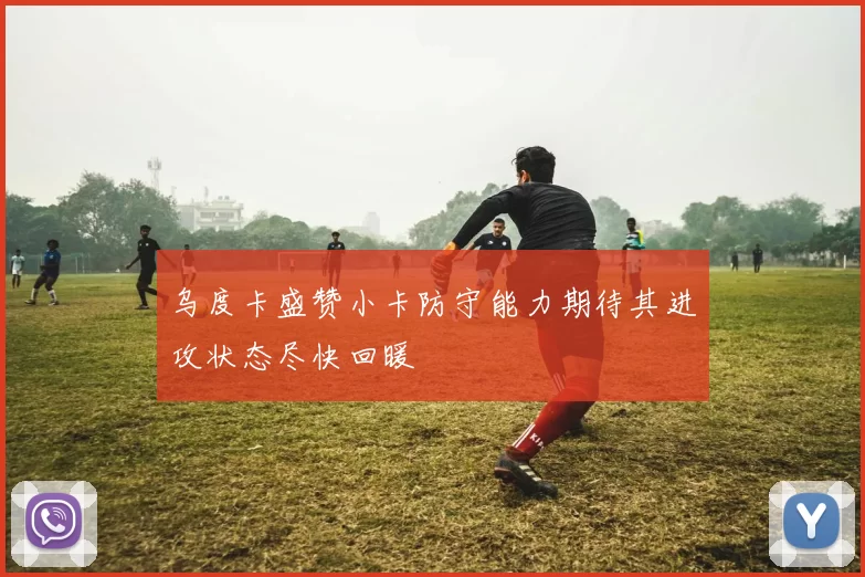 乌度卡盛赞小卡防守能力期待其进攻状态尽快回暖
