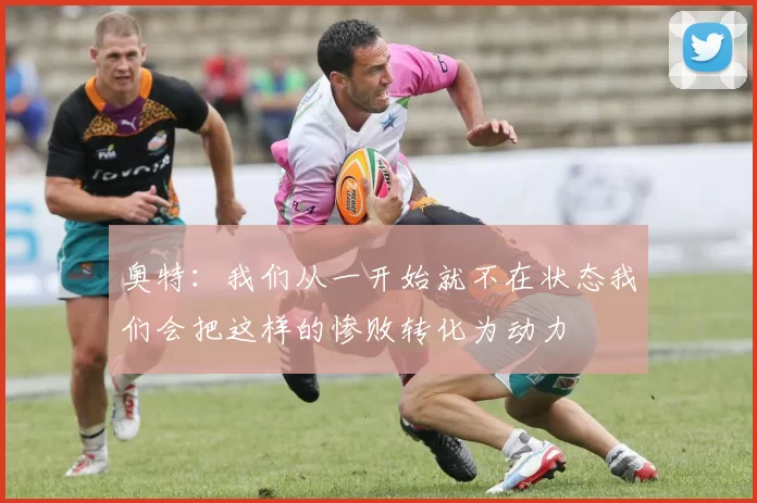 奥特：我们从一开始就不在状态我们会把这样的惨败转化为动力