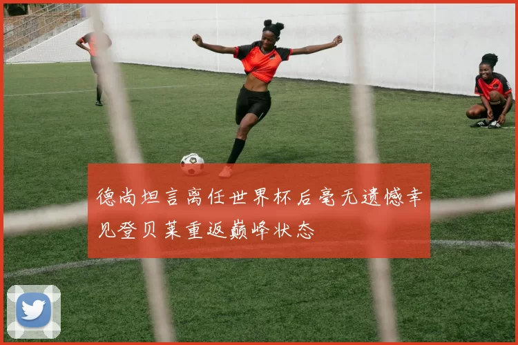 德尚坦言离任世界杯后毫无遗憾幸见登贝莱重返巅峰状态