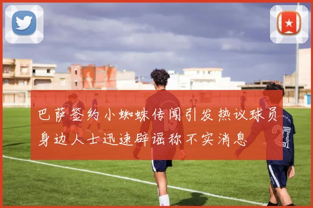 巴萨签约小蜘蛛传闻引发热议球员身边人士迅速辟谣称不实消息