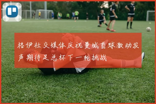 格伊社交媒体庆祝曼城首球激动发声期待足总杯下一轮挑战