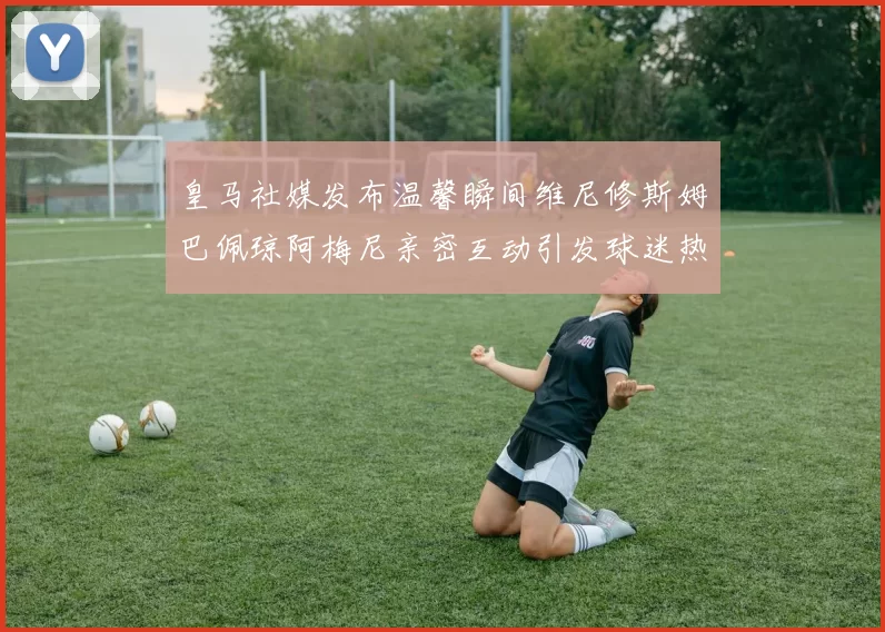 皇马社媒发布温馨瞬间维尼修斯姆巴佩琼阿梅尼亲密互动引发球迷热议