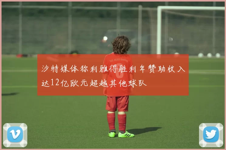 沙特媒体称利雅得胜利年赞助收入达12亿欧元超越其他球队