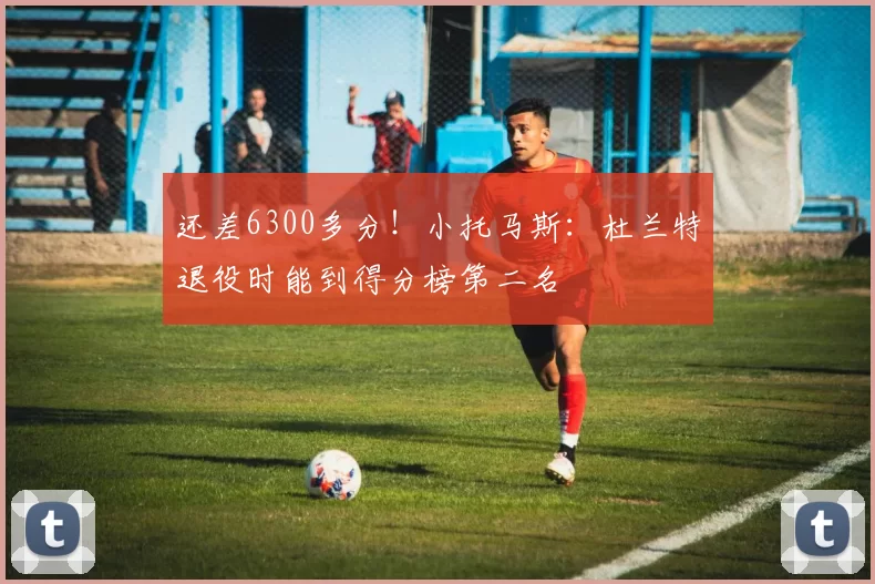 还差6300多分！小托马斯：杜兰特退役时能到得分榜第二名