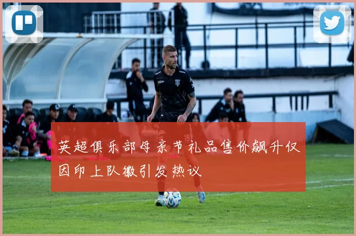 英超俱乐部母亲节礼品售价飙升仅因印上队徽引发热议