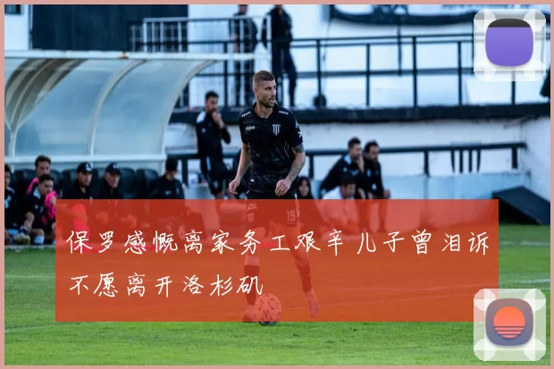 保罗感慨离家务工艰辛儿子曾泪诉不愿离开洛杉矶