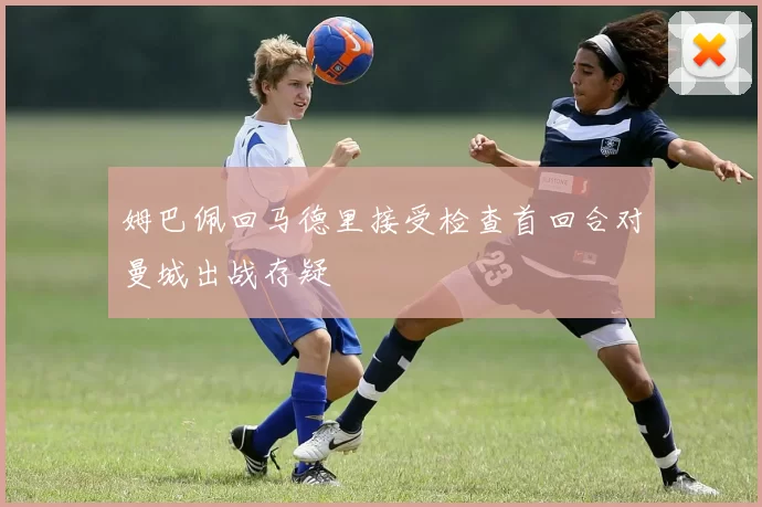 姆巴佩回马德里接受检查首回合对曼城出战存疑