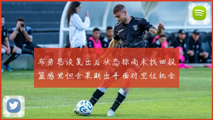 布劳恩谈复出后状态称尚未找回投篮感觉但会果断出手面对空位机会