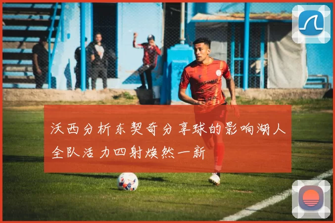 沃西分析东契奇分享球的影响湖人全队活力四射焕然一新