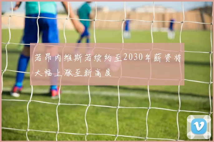 若昂内维斯若续约至2030年薪资将大幅上涨至新高度