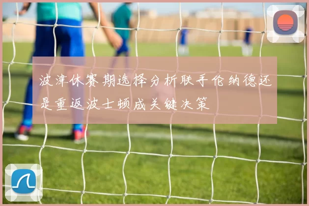波津休赛期选择分析联手伦纳德还是重返波士顿成关键决策