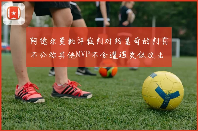 阿德尔曼批评裁判对约基奇的判罚不公称其他MVP不会遭遇类似攻击
