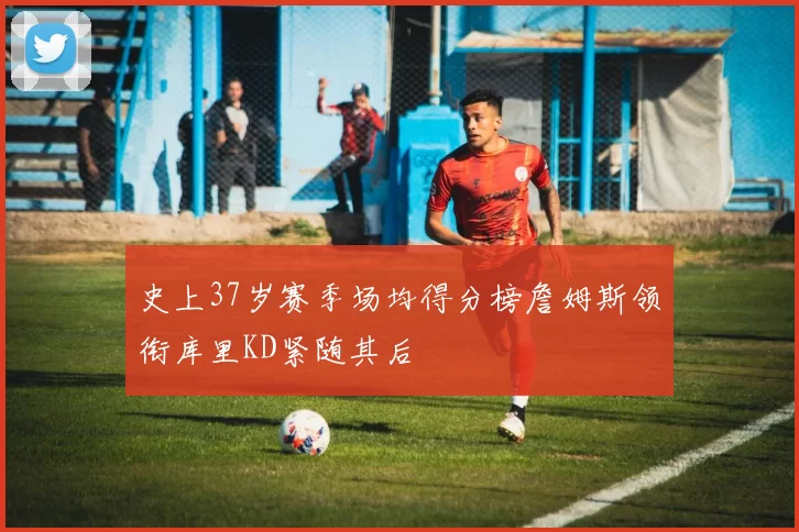 史上37岁赛季场均得分榜詹姆斯领衔库里KD紧随其后