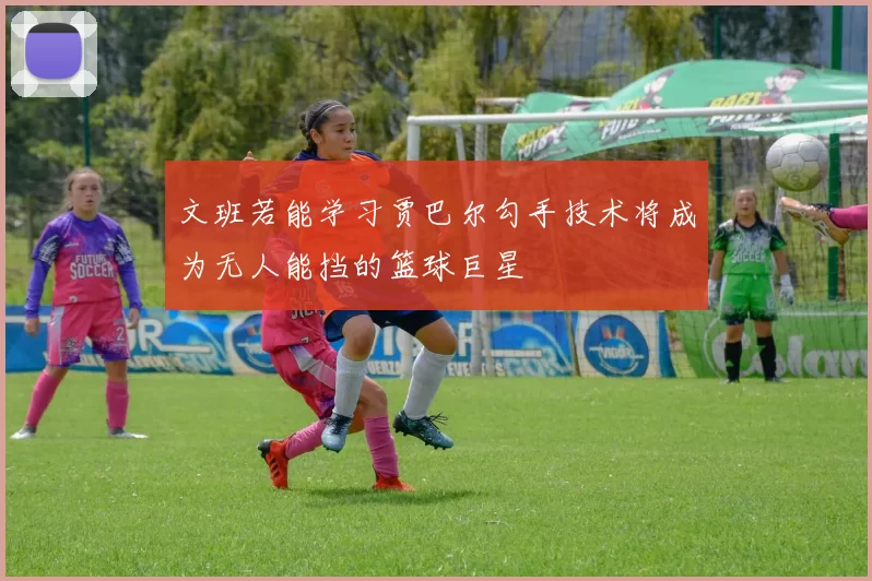 文班若能学习贾巴尔勾手技术将成为无人能挡的篮球巨星