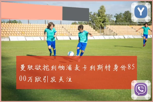 曼联欲挖利物浦麦卡利斯特身价8500万欧引发关注