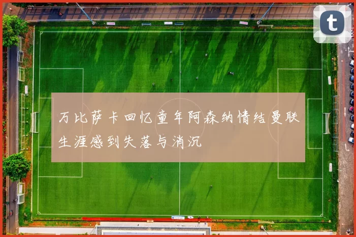 万比萨卡回忆童年阿森纳情结曼联生涯感到失落与消沉