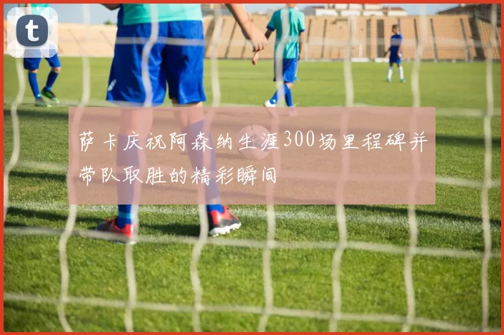萨卡庆祝阿森纳生涯300场里程碑并带队取胜的精彩瞬间