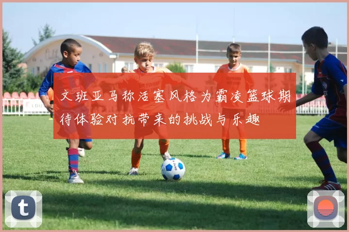 文班亚马称活塞风格为霸凌篮球期待体验对抗带来的挑战与乐趣