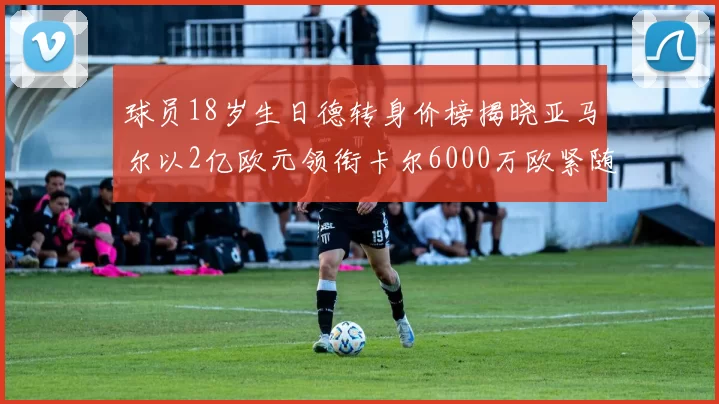球员18岁生日德转身价榜揭晓亚马尔以2亿欧元领衔卡尔6000万欧紧随其后