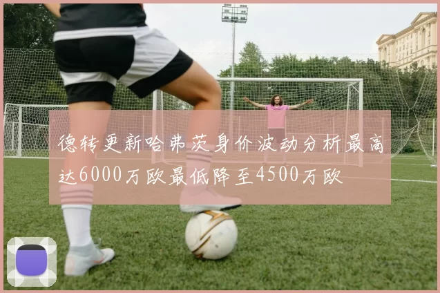 德转更新哈弗茨身价波动分析最高达6000万欧最低降至4500万欧