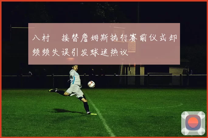 八村塁接替詹姆斯执行赛前仪式却频频失误引发球迷热议