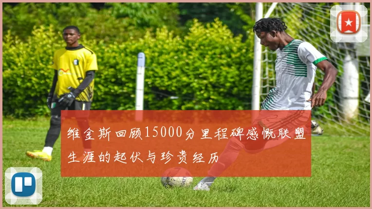 维金斯回顾15000分里程碑感慨联盟生涯的起伏与珍贵经历