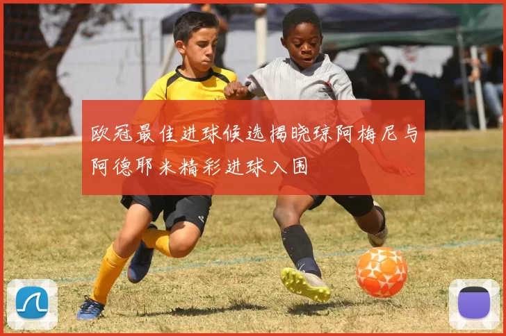 欧冠最佳进球候选揭晓琼阿梅尼与阿德耶米精彩进球入围