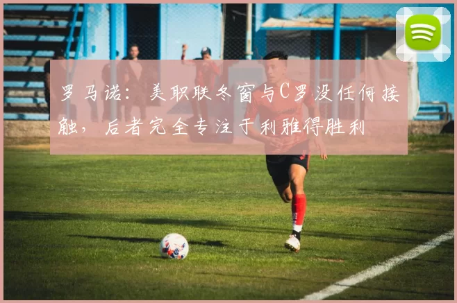 罗马诺：美职联冬窗与C罗没任何接触，后者完全专注于利雅得胜利